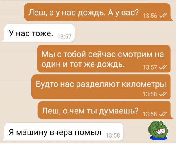 Леш, а у нас дождь. А у вас? У нас тоже. Мы с тобой сейчас смотрим на один и тот же дождь. Будто нас разделяют километры. Леш, о чем ты думаешь? Я машину вчера помыл.