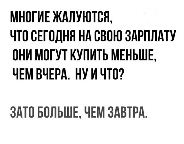 МНОГИЕ ЖАЛУЮТСЯ, ЧТО СЕГОДНЯ НА СВОЮ ЗАРПЛАТУ ОНИ МОГУТ КУПИТЬ МЕНЬШЕ, ЧЕМ ВЧЕРА. НУ И ЧТО? ЗАТО БОЛЬШЕ, ЧЕМ ЗАВТРА.