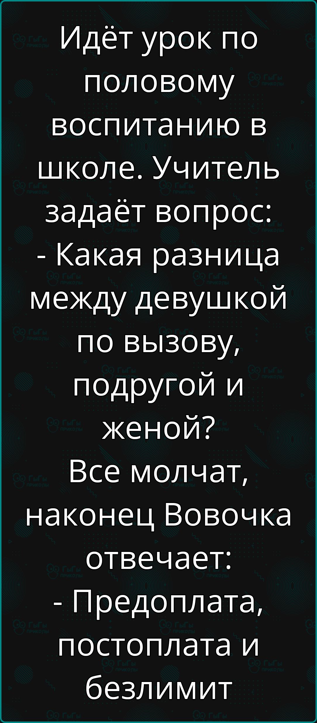 Идёт урок по половому воспитанию в школе. Учитель задаёт вопрос: - Какая разница между девушкой по вызову, подругой и женой? Все молчат, наконец Вовочка отвечает: - Предоплата, постоплата и безлимит.