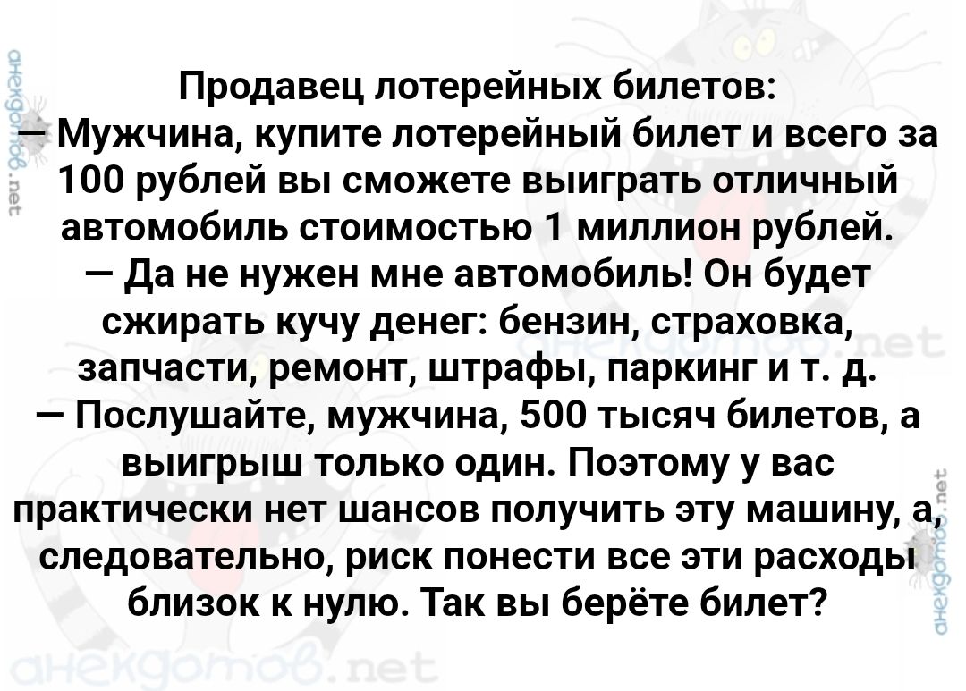 Продавец лотерейных билетов:
— Мужчина, купите лотерейный билет и всего за 100 рублей вы сможете выиграть отличный автомобиль стоимостью 1 миллион рублей.
— Да не нужен мне автомобиль! Он будет сжирать кучу денег: бензин, страховка, запчасти, ремонт, штрафы, паркинг и т. д.
— Послушайте, мужчина, 500 тысяч билетов, а выигрыш только один. Поэтому у вас практически нет шансов получить эту машину, а следовательно, риск понести все эти расходы близок к нулю. Так вы берите билет?