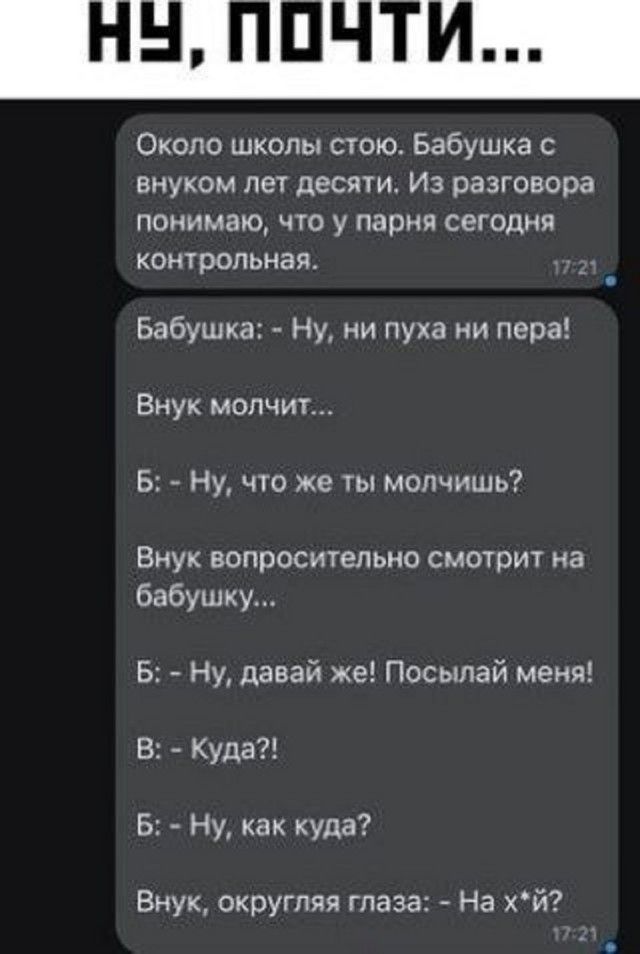 Около школы стою. Бабушка с внуком лет десяти. Из разговора понимаю, что у парня сегодня контрольная.
Бабушка: - Ну, ни пуха ни пера!
Внук молчит...
Б: - Ну, что же ты молчишь?
Внук вопросительно смотрит на бабушку...
Б: - Ну, давай же! Посылай меня!
В: - Куда?!
Б: - Ну, как куда?
Внук, округляя глаза: - На х*й?