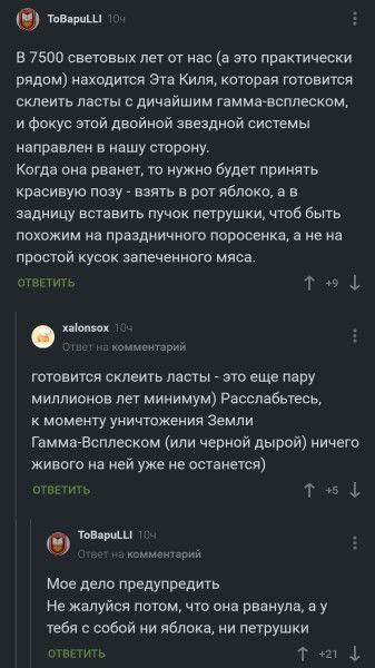 В 7500 световых лет от нас (а это практически рядом) находится Эта Киля, которая готовится склеить ласты с дичайшим гамма-всплеском, и фокус этой двойной звездной системы направлен в нашу сторону. Когда оно рванет, то нужно будет принять красивую позу - взять в рот яблоко, а в задницу вставить пучок петрушки, чтобы быть похожим на праздничного поросенка, а не на простую кусок запеченного мяса.

готовится склеить ласты - это еще пару миллионов лет минимум) Расслабьтесь, к моменту уничтожения Земли Гамма-Всплеском (или черной дырой) ничего живого на ней уже не останется.

Мое дело предупредить. Не жалуйся потом, что она рванула, а у тебя с собой ни яблока, ни петрушки.