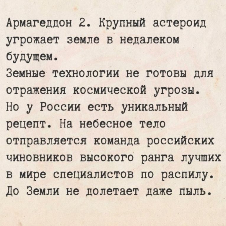 Армагеддон 2. Крупный астероид угрожает земле в недалеком будущем.
Земные технологии не готовы для отражения космической угрозы.
Но у России есть уникальный рецепт. На небесное тело отправляется команда российских чиновников высокого ранга лучших в мире специалистов по распилу.
До Земли не долетает даже пыль.