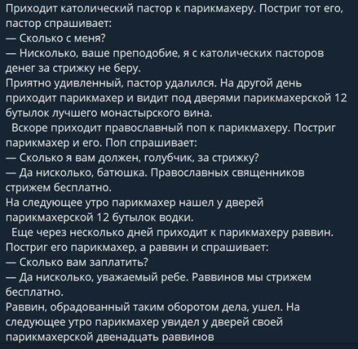 Приходит католический пастор к парикмахеру. Постригут тот его, пастор спрашивает: — Сколько с меня? — Никольско, ваше преподобие, я с католических пасторов денег за стрижку не беру. Приятно удивленный, пастор удалился. На другой день приходит парикмахер и видит под дверями парикмахерской 12 бутылок лучшего монастырского вина.

Скоро приходит православный пастор к парикмахеру. Постригут парикмахер и его. Полсознает: — Сколько вам должен, голубчик, за стрижку? — Стрижка бесплатно.

На следующий день православный пастор нашел у дверей парикмахерской 12 бутылок воды.

Еще через несколько дней приходит к парикмахеру раввин. — Сколько вам заплатить? — Ничего, уважаемый раввин. Ребе. Стрижем бесплатно. — Как это? — Но у вас же под дверями лежит 12 бутылок водки.

На следующий день парикмахер видит у дверей своей парикмахерской двенадцать раввинов.