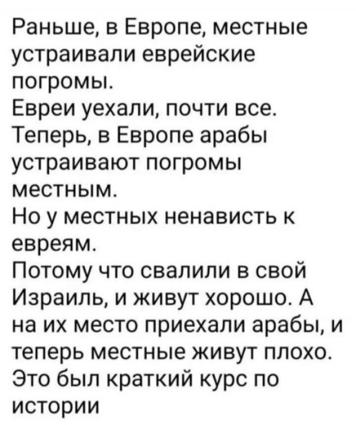 Раньше, в Европе, местные устраивали еврейские погромы.
Евреї уехали, почти все.
Теперь, в Европе арабы устраивают погромы местным.
Но у местных ненависть к евреям.
Потому что свалили в свой Израиль, и живут хорошо. А на их место приехали арабы, и теперь местные живут плохо.
Это был краткий курс по истории.