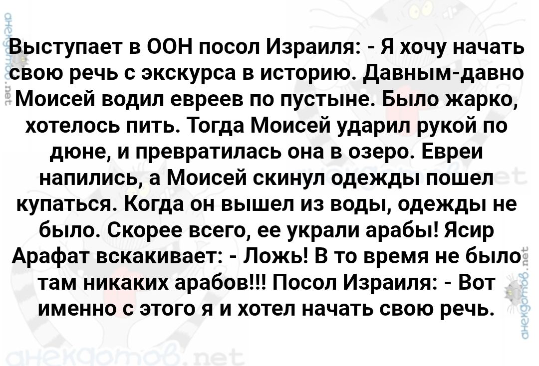 Выступает в ООН посол Израиля: - Я хочу начать свою речь с экскурса в историю. Давным-давно Моисей водил евреев по пустыне. Было жарко, хотелось пить. Тогда Моисей ударил рукой по дне, и превратилась она в озеро. Евреи написались, а Моисей скинул одеждой пошел купаться. Когда он вышел из воды, одежды не было. Скорее всего, его украли арабы! Асир Арафат вскакивает: - Ложь! В то время не было там никаких арабов!!! Посол Израиля: - Вот именно с этого я и хотел начать свою речь.