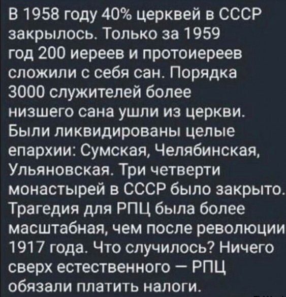 В 1958 году 40% церквей в СССР закрылось. Только за 1959 год 200 иереев и протоиереев сложили с себя сан. Порядка 3000 служителей более низшего сана ушли из церкви. Были ликвидированы целые епархии: Сумская, Челябинская, Ульяновская. Три четверти монастырей в СССР было закрыто. Трагедия для РПЦ была более масштабная, чем после революции 1917 года. Что случилось? Ничего сверх естественного – РПЦ обязали платить налоги.