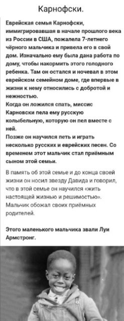 Карнофски.
Еврейская семья Карнофски, immigrировавшая в начале прошлого века из России в США, пожалила 7-летнего чёрного мальчика и привела его в свой дом. Изначально ему была дана работа по дому, чтобы накормить этого голодного ребёнка. Там он остался и ночевал в этом еврейском семейном доме, где впервые в жизни к нему относились с добротой и нежностью.
Когда он ложился спать, миссис Карнофски пела ему русскую колыбельную, которую он пел вместе с ней.
Позже он научился петь и играть несколько русских и еврейских песен. Со временем этот мальчик стал приёмным сыном этой семьи.
В память об этой семье и до конца своей жизни он носил звезду Давида и говорил, что в этой семье он научился жить настоящей жизнью и реальностью. Мальчик обожал своих приёмных родителей.
Этого маленького мальчика звали Луи Армстронг.