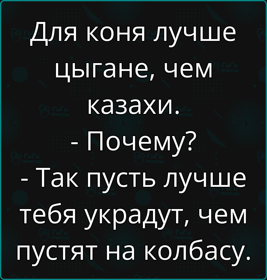 Для коня лучше цыгане, чем казахи.
- Почему?
- Так пусть лучше тебя украдут, чем пустят на колбасу.