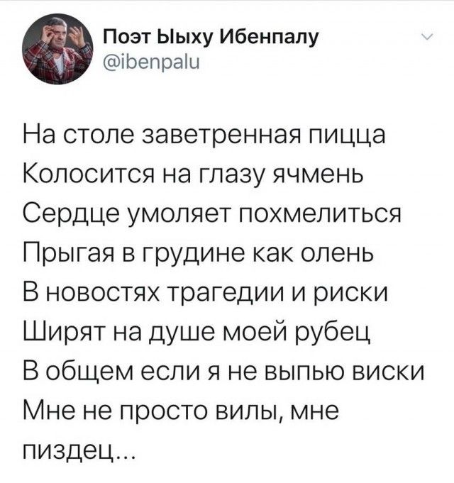 На столе заветная пицца
Колосится на глазу ячмень
Сердце умоляет похмелиться
Прыгая в груди как олень
В новостях трагедии и риски
Ширят на душе моей рубец
В общем если я не выпью виски
Мне не просто вили, мне пиздец...