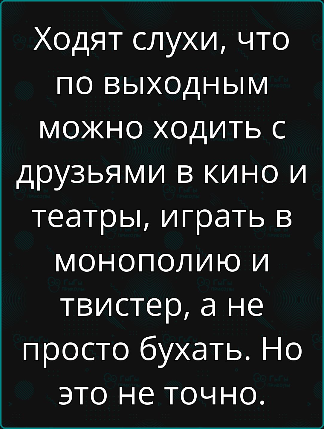 Ходят слухи, что по выходным можно ходить с друзьями в кино и театры, играть в монополию и твистер, а не просто бухать. Но это не точно.