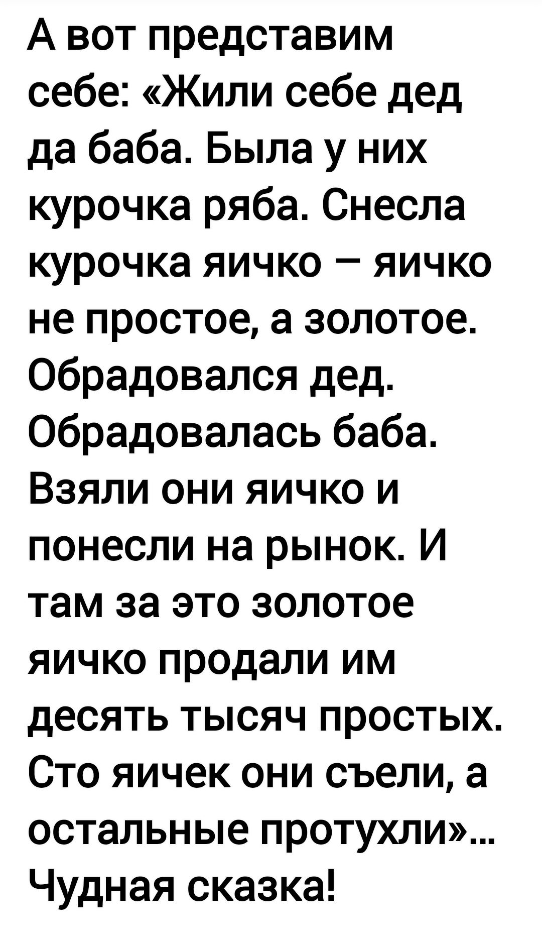 А вот представим себе: «Жили себе дед да баба. Была у них курочка раба. Снесла курочка яичко — яичко не простое, а золотое. Обрадовался дед. Обрадовалась баба. Взяли они яичко и понесли на рынок. И там за это золотое яичко продали им десять тысяч простых. Сто яичек они съели, а остальные протухли!»... Чудная сказка!