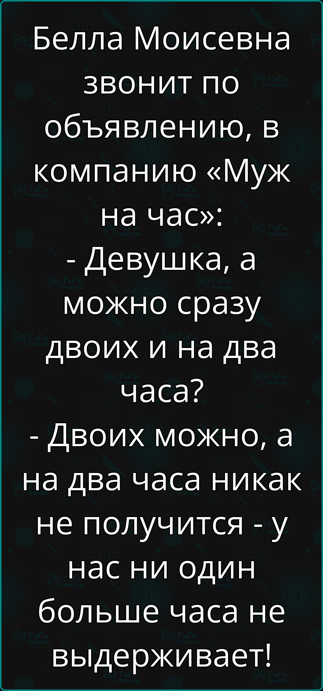 Бела Моисевна звонит по объявлению, в компанию «Муж на час»: - Девушка, а можно сразу двоих и на два часа? - Двоих можно, а на два часа никак не получится - у нас ни один больше часа не выдерживает!