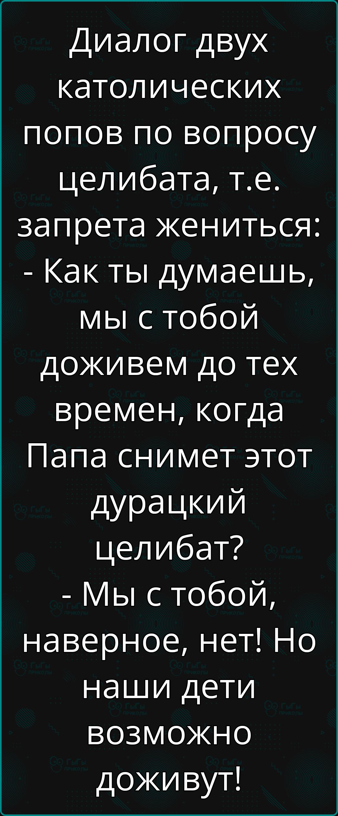 Диалог двух католических попов по вопросу целибата, т.е. запрета жениться: - Как ты думаешь, мы с тобой доживем до тех времен, когда Папа снимет этот дурацкий целибат? - Мы с тобой, наверное, нет! Но наши дети возможно доживут!