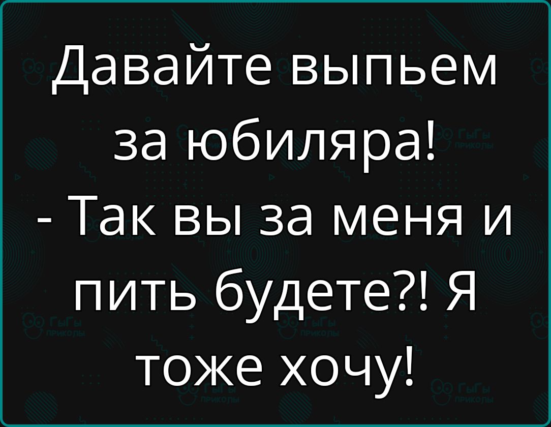 Давайте выпьем за юбиляра! - Так вы за меня и пить будете?! Я тоже хочу!