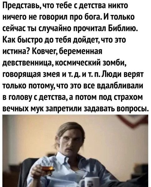 Представь, что тебе с детства никто не говорил про бога. И только сейчас ты случайно прочитал Библию. Как быстро до тебя дойдет, что это истина? Ковчег, беременная девственница, космический зомби, говорящая змея и т.д. и т.п. Люди верят только потому, что это все вдавали в голову с детства, а потом под страхом вечных мук запретили задавать вопросы.
