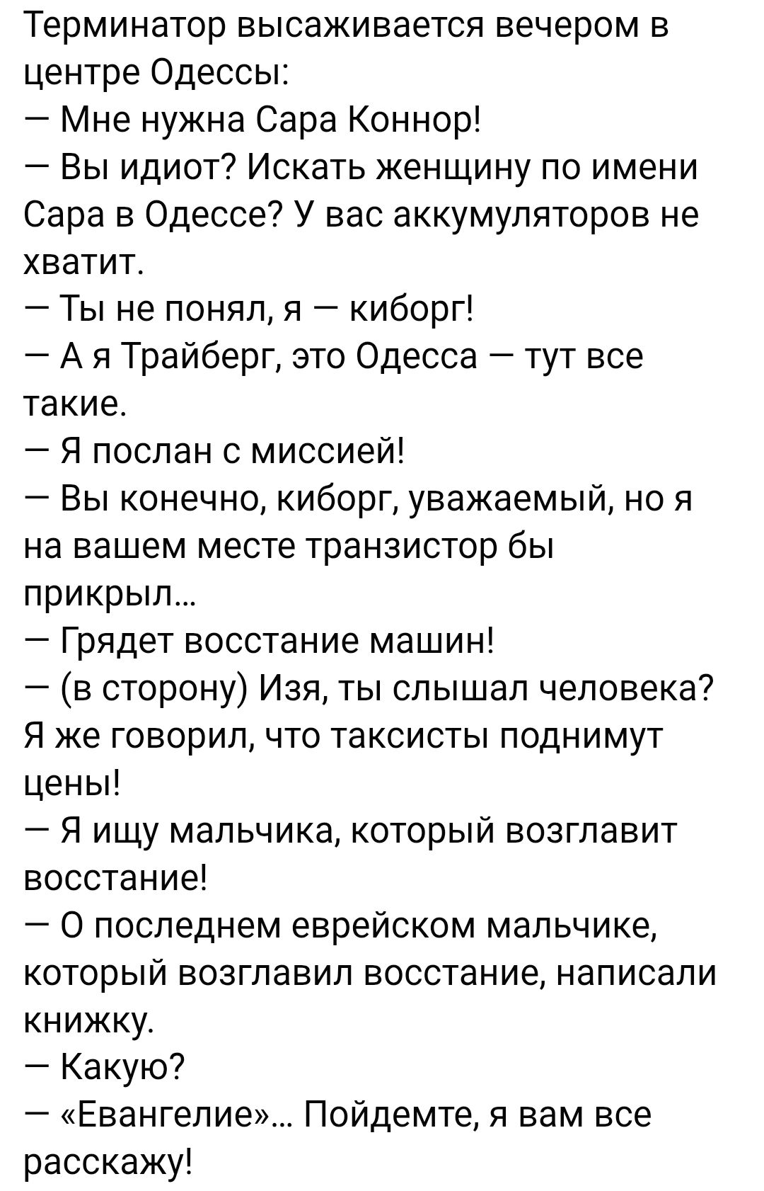 Терминатор высаживается вечером в центре Одессы:
— Мне нужна Сара Коннор!
— Вы идиот? Искать женщину по имени Сара в Одессе? У вас аккумуляторов не хватит.
— Ты не понял, я — киборг!
— А я Трайберг, это Одесса — тут все такие.
— Я послан с миссией!
— Вы, конечно, киборг, уважаемый, но я на вашем месте транзистор бы прикрыл...
— Грядет восстание машин!
— (в сторону) Изя, ты слышал человека? Я же говорил, что таксисты поднимут цены!
— Я ищу мальчика, который возглавит восстание!
— О последнем еврейском мальчике, который возглавил восстание, написали книгу!
— Какую?
— 