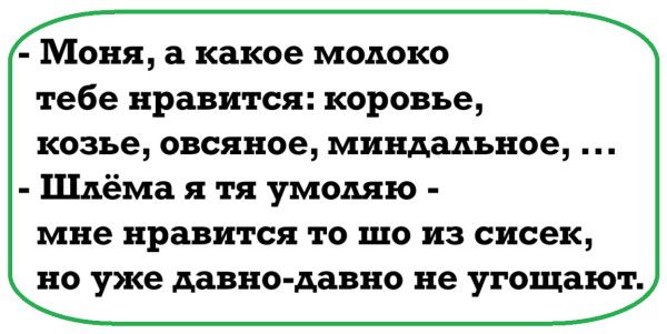 - Моня, а какое молоко тебе нравится: коровье, козье, овсяное, миндальное, ...
- Шлёма я тебя умоляю - мне нравится то шо из сисек, но уже давно-давно не утоляют.