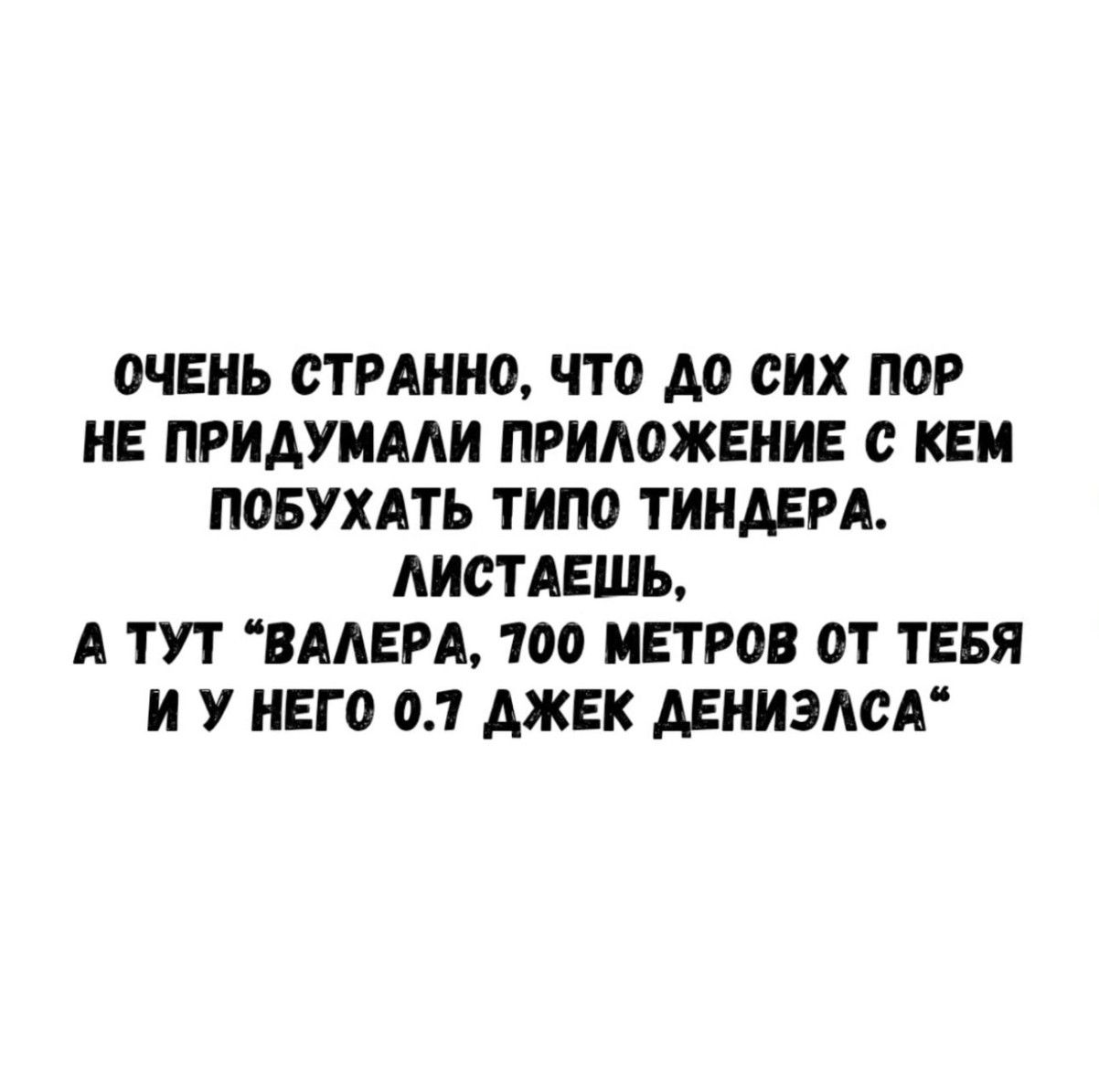 ОЧЕНЬ СТРАННО, ЧТО ДО СИХ ПОР НЕ ПРИДУМАЛИ ПРИЛОЖЕНИЕ С КЕМ ПОБУХАТЬ ТИПА ТИНДЕРА. ЛИСТАЕШЬ, А ТУТ “ВАЛЕРА, 700 МЕТРОВ ОТ ТЕБЯ И У НЕГО 0.7 ДЖЕК ДЕНИЭЛСА”