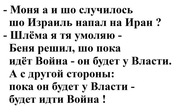 - Моя а и шо случилось
шо Израиль напал на Иран ?
- Шлёма я тя умоляю -
Беня решил, шо пока
идёт Война - он будет у Власти.
А с другой стороны:
пока он будет у Власти -
будет идти Война !