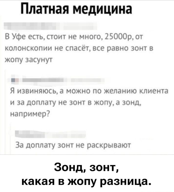 Платная медицина
В Уфе есть, стоит не много, 25000р, от колоноскопии не спасёт, все равно зонт в жопу засунут
Я извиняюсь, а можно по желанию клиента и за дополнительную плату не зонт в жопу, а зонд, например?
За доплату зонд не раскрывают
Зонд, зонд, какая в жопу разница.