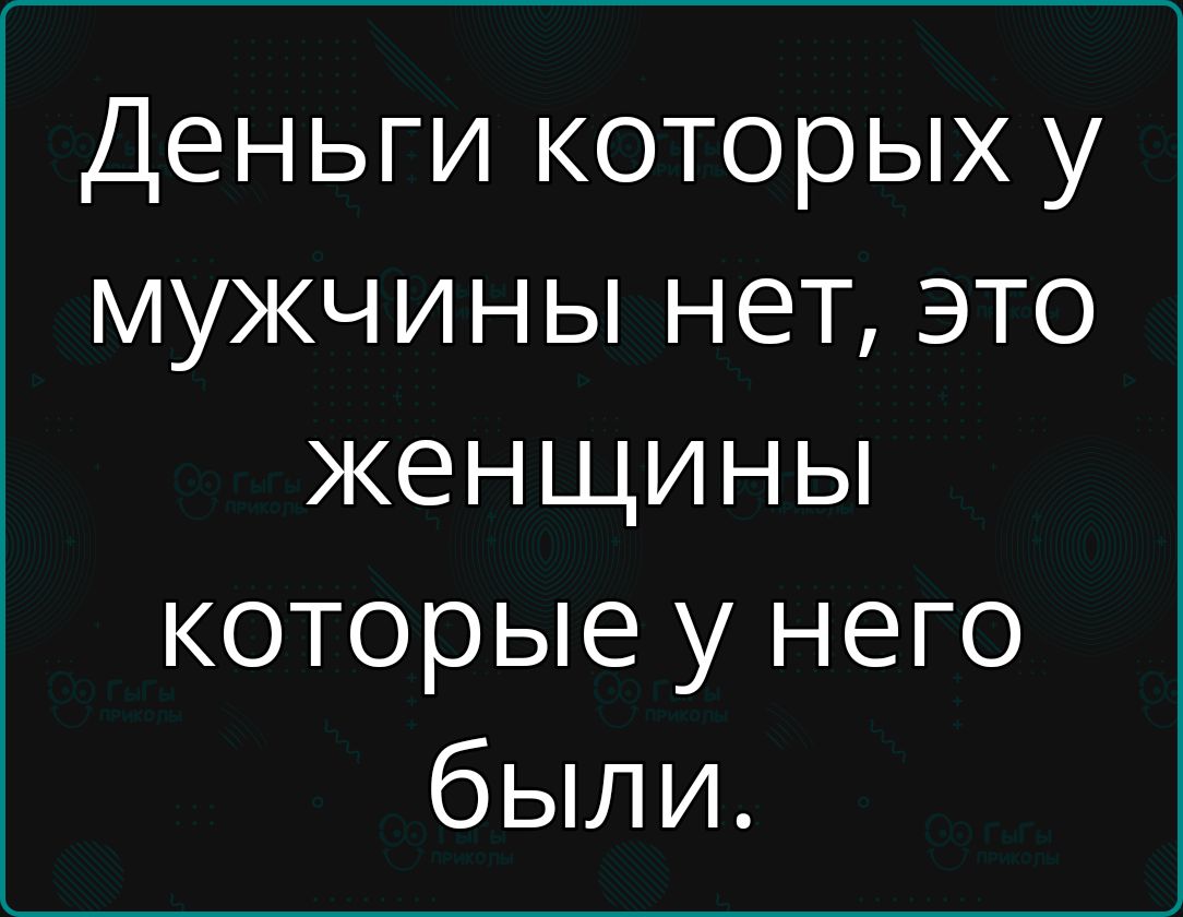Деньги которых у мужчины нет, это женщины которые у него были.