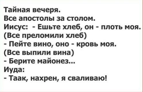 Тайная вечеря.
Все апостолы за столом.
Иисус: - Ешьте хлеб, он - плоть моя. (Все преломили хлеб)
- Пейте вино, оно - кровь моя. (Все выпили вина)
- Берите майонез...
Иуда: - Так, нахрен, я сваливаю!