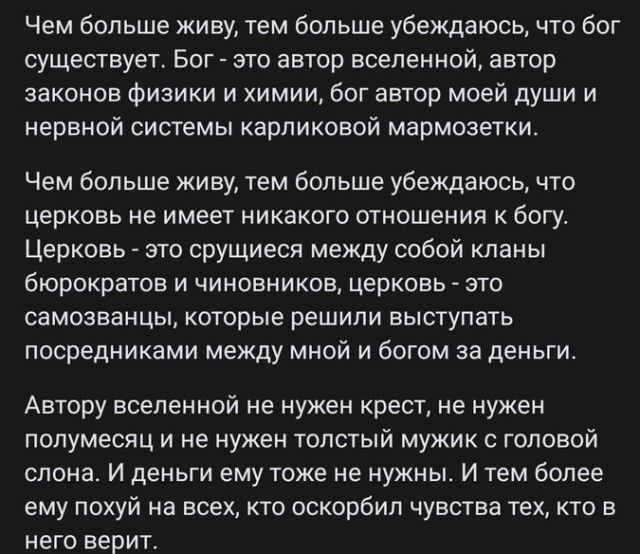 Чем больше живу, тем больше убеждаюсь, что бог существует. Бог - это автор вселенной, автор законов физики и химии, бог автор моей души и нервной системы карликовых мармозеток.

Чем больше живу, тем больше убеждаюсь, что церковь не имеет никакого отношения к богу. Церковь - это сращение между собой кланов бюрократов и чиновников, церковь - это самозванцы, которые решили выступать посредниками между мной и богом за деньги.

Автору вселенной не нужен крест, не нужен полумесяц и не нужен толстый мужик с головой слона. И деньги ему тоже не нужны. И тем более ему похуй на всех, кто оскорбил чувства тех, кто в него верит.