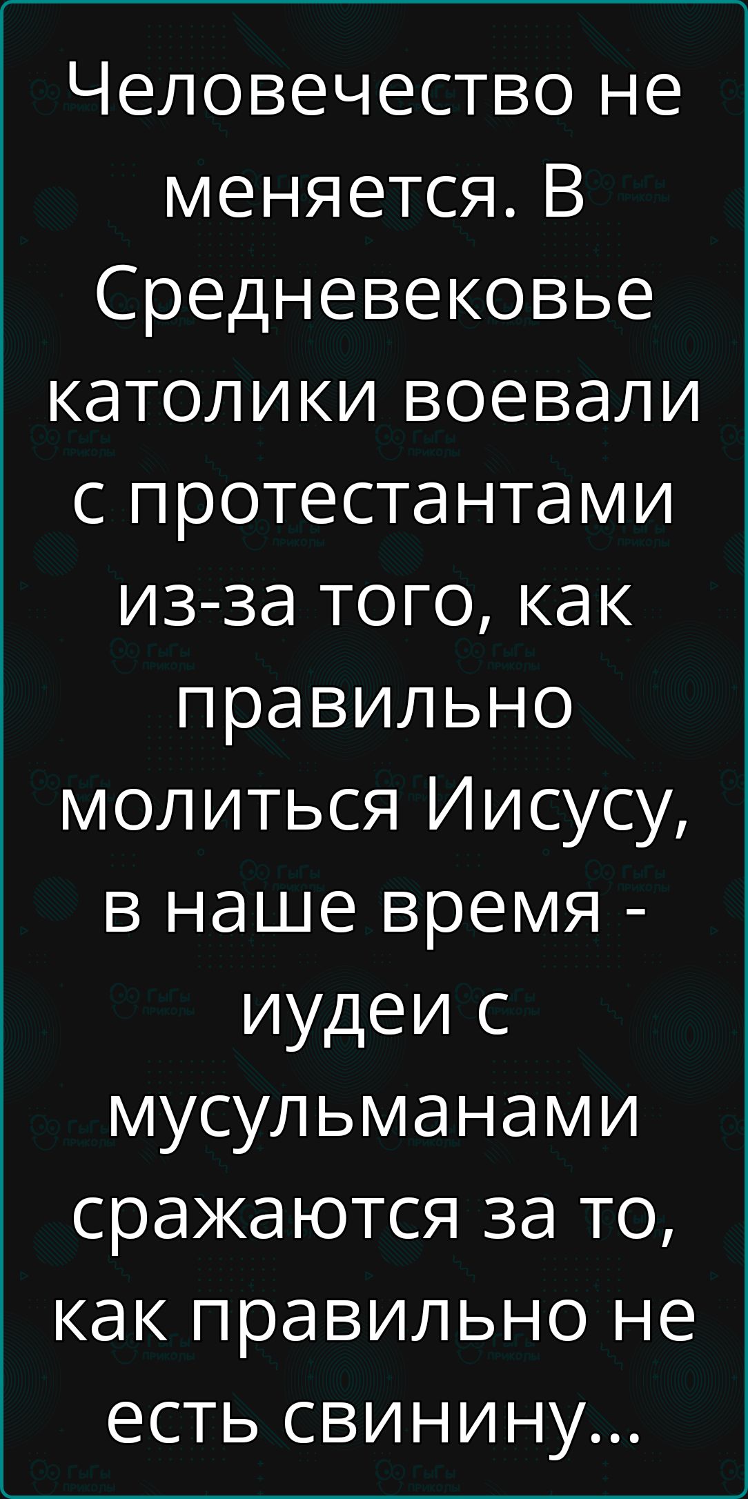 Человечество не меняется. В Средневековье католики воевали с протестантами из-за того, как правильно молиться Иисусу, в наше время - иудеи с мусульманами сражаются за то, как правильно не есть свинину...
