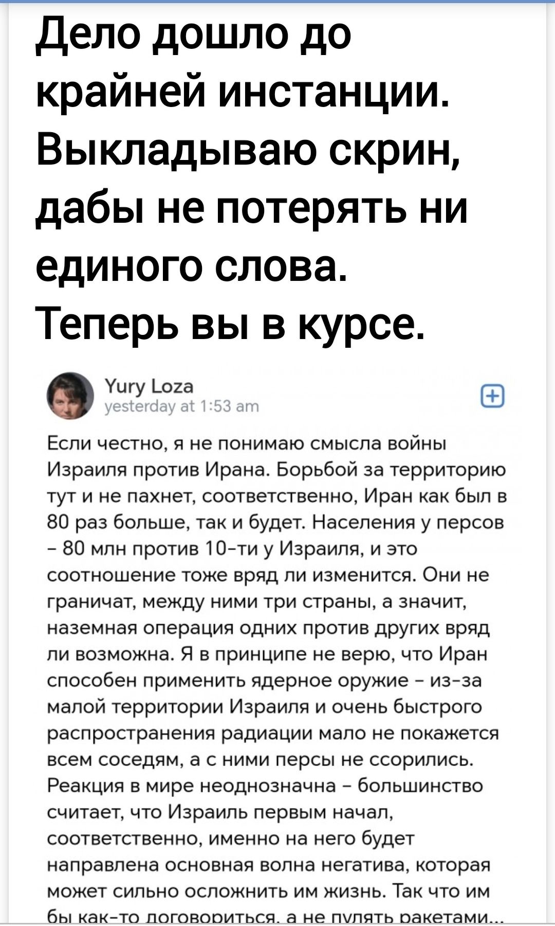 Дело дошло до крайней инстанции. Выкладываю скрин, дабы не потерять ни единого слова. Теперь вы в курсе.

Если честно, я не понимаю смысла войны Израиля против Ирана. Борьбой за территорию тут и не пахнет, соответственно, Иран как был в 80 раз больше, так и будет. Население у персов ~ 80 млн против 10-ти у Израиля, и это соотношение трудно вряд ли изменится. Они не граничат, между ними три страны, а значит, наземная операция одних против других вряд ли возможна. Я в принципе не верю, что Иран способен ведением войны против Израиля, за малой особенностью на это будет. Понимаете, война Израиля с Ираном и очень быстрое распространение радиации малое не покажется всем безумным, чтобы взглянуть на это как шутку. Реакции в мире неадекватного, если учитывать, что Израиль первым начнет.