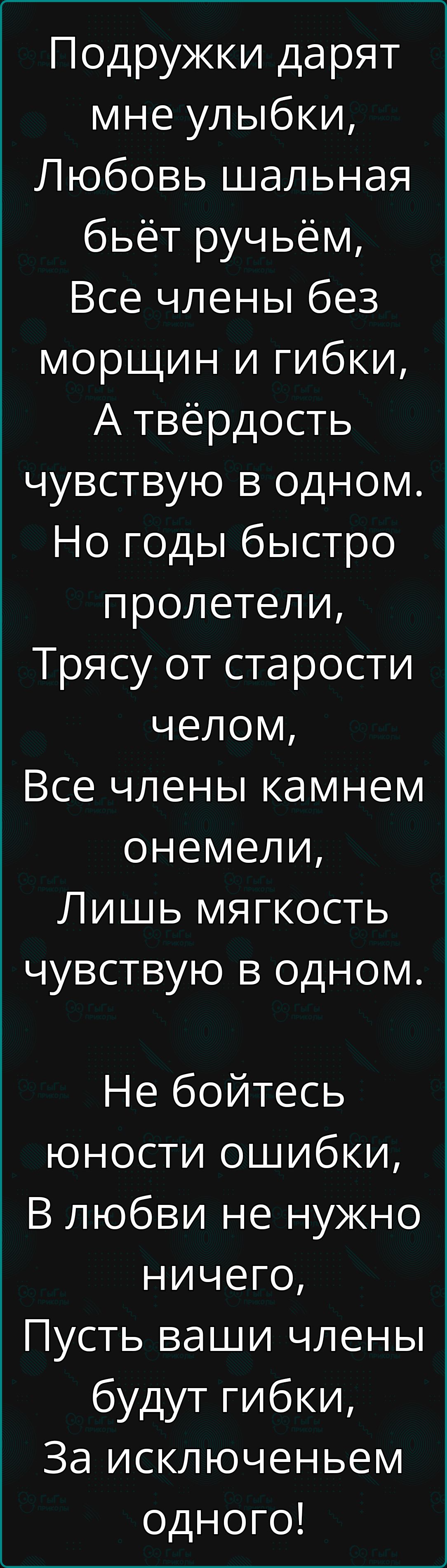 Подружки дарят мне улыбки,
Любовь шальная бьёт ручьём,
Все члены без морщин и гибки,
А твёрдость чувствую в одном.
Но годы быстро пролетели,
Трясу от старости челом,
Все члены камнем онемели,
Лишь мягкость чувствую в одном.
Не бойтесь юности ошибки,
В любви не нужно ничего,
Пусть ваши члены будут гибки,
За исключением одного!