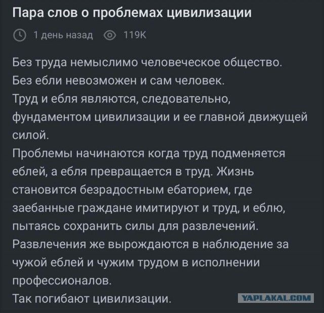 Пара слов о проблемах цивилизации

Без труда немыслимо человеческое общество.
Без ebli невозможно и сам человек.
Труд и ebli являются, следовательно, фундаментом цивилизации и её главной движущей силой.

Проблемы начинаются когда труд подменяется eblyami, а ebly превращаются в труд. Жизнь становится безрадостным ебабированием, где забава граждане инициируют труд, а ebly, пытаясь сохранить силы для развлечений.
Развлечение же вырождается в наблюдение за чужой жизнью и чужим трудом в исполнении профессионалов.
Так погибают цивилизации.