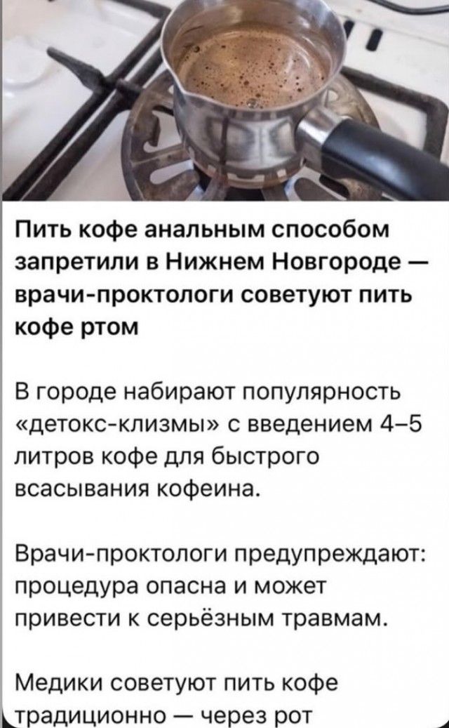 Пить кофе аналитным способом запретили в Нижнем Новгороде — врачи-проктологи советуют пить кофе ртом

В городе набирают популярность «детокс-клизмы» с введением 4–5 литров кофе для быстрого всасывания кофеина.

Врачи-проктологи предупреждают: процедура опасна и может привести к серьёзным травмам.

Медики советуют пить кофе традиционно — через рот.