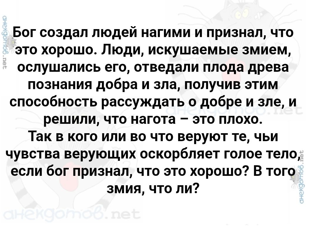 Бог создал людей нагими и признал, что это хорошо. Люди, искушаемые змием, слушались его, отведали плода древа познания добра и зла, получив этим способность рассуждать о добре и зле, и решили, что нагота – это плохо. Так в кого или во что веруют те, чьи чувства верующих оскорбляет голое тело, если бог признал, что это хорошо? В того змея, что ли?
