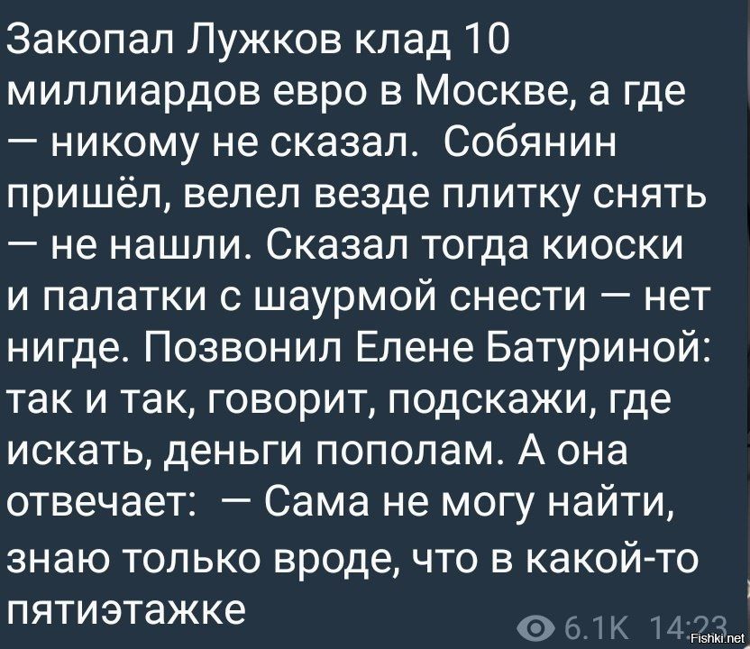 Закопал Лужков клад 10 миллиардов евро в Москве, а где — никому не сказал. Собянин пришёл, велел везде плитку снять — не нашли. Сказал тогда kioski и палатки с шаурмой снести — нет нигде. Позвонил Елене Батуриной: так и так, говорит, подскажи, где искать, деньги пополам. А она отвечает: — Сама не могу найти, знаю только вроде, что в какой-то пятиэтажке.
