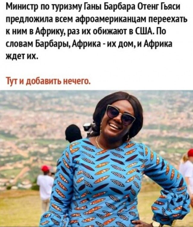Министр по туризму Ганы Барбара Отенг Гьясси предложила всем афроамериканцам переехать к ним в Африку, раз их обижают в США. По словам Барбары, Африка - их дом, и Африка ждет их.
Тут и добавить нечего.