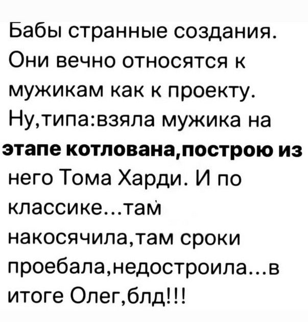 Бабы странные создания. Они вечно относятся к мужикам как к проекту. Ну, типа: взяла мужика на этапе котлована, построю из него Тома Харди. И по классике... там накосячила, там сроки проебала, недостроила... в итоге Олег, блядь!!!