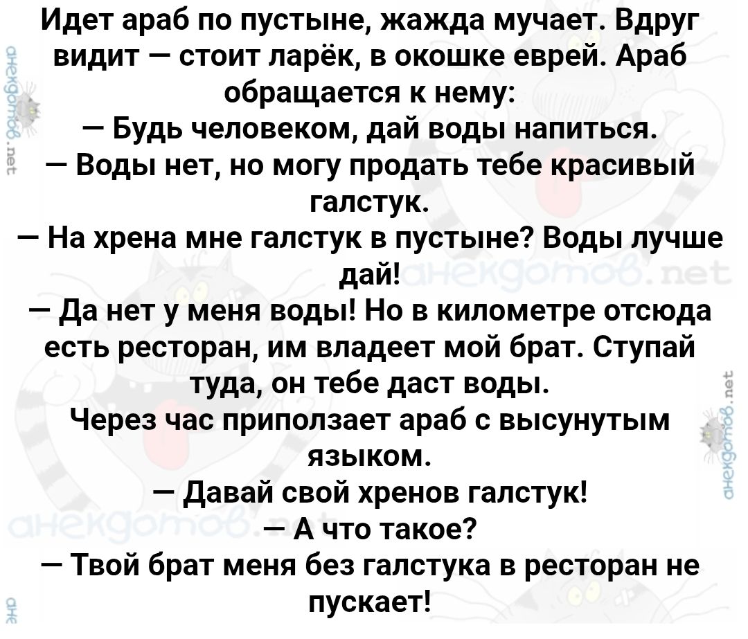 Идет араб по пустыне, жажда мучает. Вдруг видит – стоит ларёк, в окошке еврей. Араб обращается к нему:
– Будь человеком, дай воды напиться.
– Воды нет, не могу продать тебе красивый галстук.
– На хрена мне галстук в пустыне? Воды лучше дай!
– Да нет у меня воды. В километре отсюда есть ресторан, им владеет мой брат. Ступай туда, он тебе даст воды.
Через час приползает араб с высунутым языком.
– Давай свой хренов галстук!
– А что такое?
– Твой брат меня без галстука в ресторане не пускает!