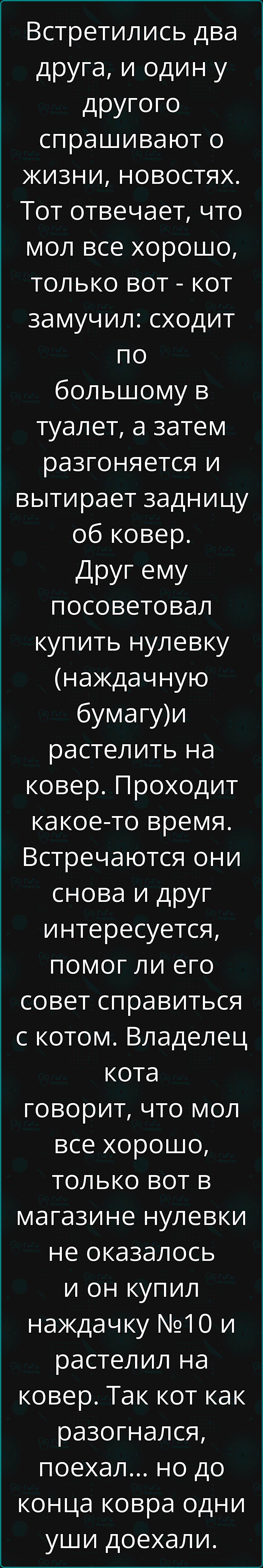 Встретились два друга, и один у другого спрашивают о жизни, новостях. Тот отвечает, что мол все хорошо, только вот - кот замучил: сходить по большому в туалет, а затем разгоняется и вытирает задницу об ковер. Друг ему посоветовал купить нулевку (наздачную бумагу) и расстелить на ковер. Проходит какое-то время. Встречаются они снова и друг интересуется, помог ли его совет справиться с котом. Владелец кота говорит, что мол все хорошо, только вот в магазине нулевки не оказалось и он купил наздачку №10 и растелил на ковер. Так как кот как разогнался, поехал... но до конца ковра одни уши доехали.