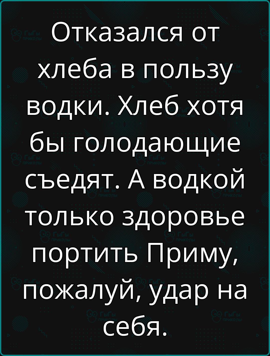 Отказался от хлеба в пользу водки. Хлеб хотя бы голодающие съедят. А водкой только здоровье портить Приму, пожалуй, удар на себя.