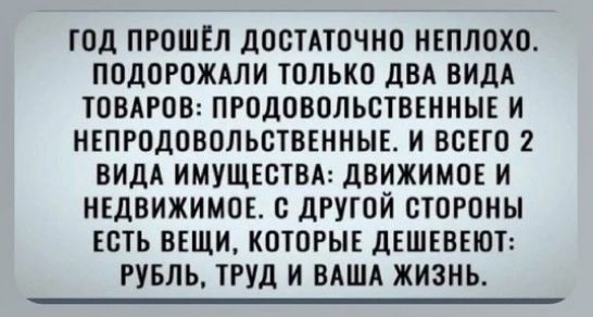 ГОД ПРОШЁЛ ДОСТАТОЧНО НЕПЛОХО. ПОДОРОЖАЛИ ТОЛЬКО ДВА ВИДА ТОВАРОВ: ПРОДОВОЛЬСТВЕННЫЕ И НЕПРОДОВОЛЬСТВЕННЫЕ. И ВСЕГО 2 ВИДА ИМУЩЕСТВА: ДВИЖИМОЕ И НЕДВИЖИМОЕ. С ДРУГОЙ СТОРОНЫ ЕСТЬ ВЕЩИ, КОТОРЫЕ ДЕШЕВЕЮТ: РУБЛЬ, ТРУД И ВАША ЖИЗНЬ.