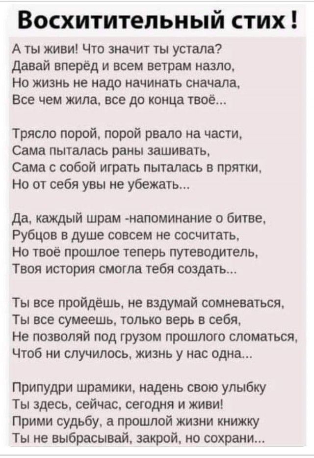 А ты жив! Что значит ты устала? Давай вперёд и всем ветрам назло, Но жизнь не надо начинать сначала, Все чем жила, все до конца твое...

Трясло порой, порой рвало на части, Сама пыталась раны зашивать, Сама с собой играть пыталась в прятки, Но от себя увы не убежать...

Да, каждый шрам - напоминание о битве, Рубцов в душе совсем не сосчитать, Но твое прошлое теперь путеводитель, Твоя история смогла тебя создать...

Ты все пройдёшь, не вздумай сомневаться, Ты все сможешь, только верь в себя, Не позволяй рудименту прошлого сломаться, Чтоб ни случилось, жизнь у нас одна...

Приплюсни шорами, надень свою улыбку, Ты здесь, сейчас, сегодня и живи! Прими судьбу, раскинь свою книжку, Ты не выбрасывай, закрой, не сохраняй...