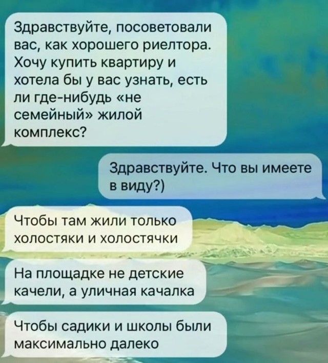 Здравствуйте, посоветовали вас, как хорошего риелтора. Хочу купить квартиру и хотела бы у вас узнать, есть ли где-нибудь «не семейный» жилой комплекс?
Здравствуйте. Что вы имеете в виду?
Чтобы там жили только холостяки и холостячки
На площадке не детские качели, а уличная качалка
Чтобы садики и школы были максимально далеко
