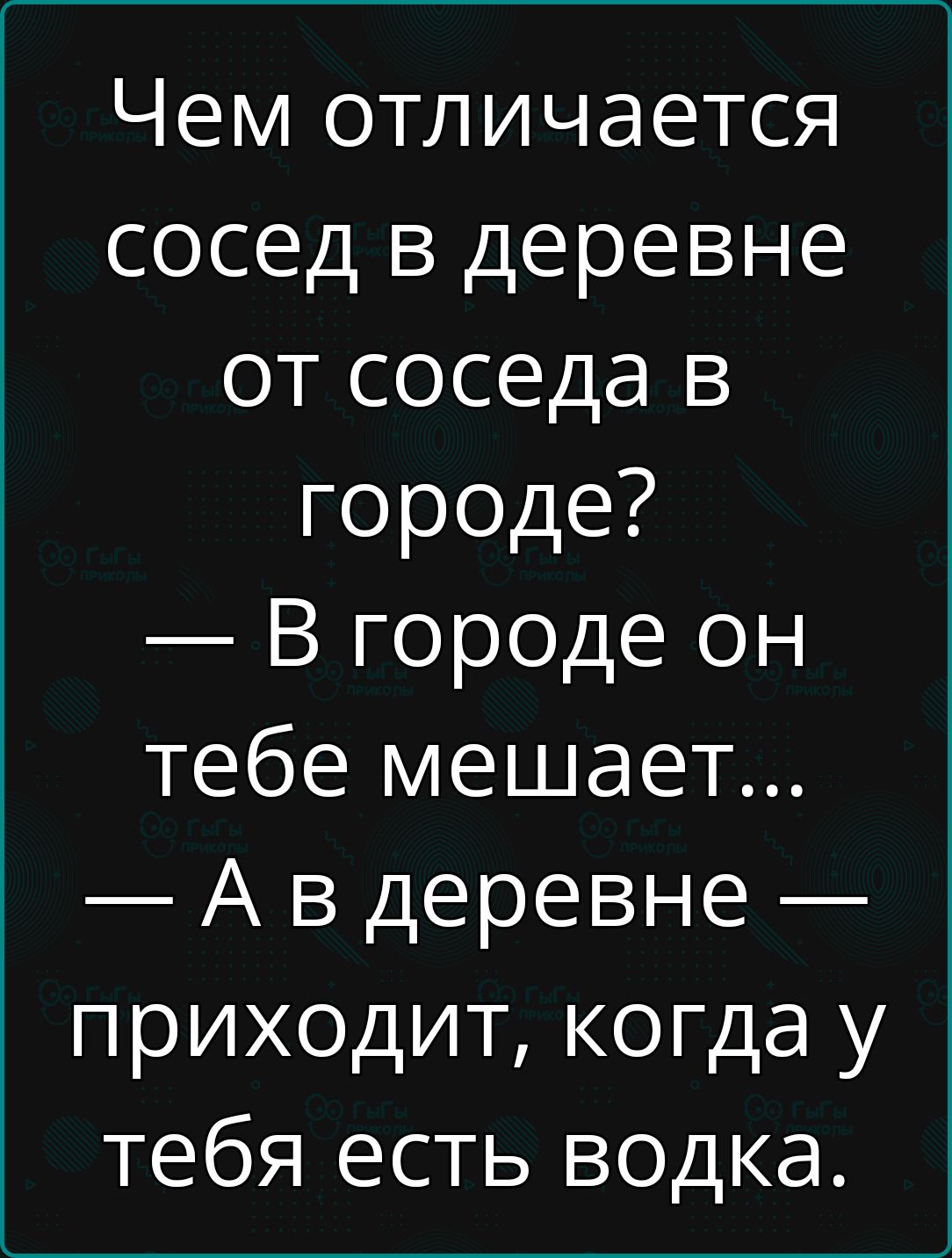 Чем отличается сосед в деревне от соседа в городе? — В городе он тебе мешает... — А в деревне — приходит, когда у тебя есть водка.