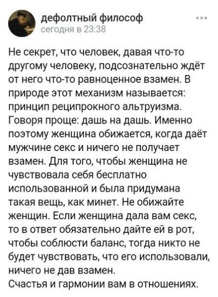 Не секрет, что человек, давая что-то другому человеку, подсознательно ждет от него что-то равнозначное взамен. В природе этот механизм называется: принцип реципрокного альтруизма. Говоря проще: дай на дай. Имея поэтому женщина обижается, когда даёт мужчине секс и ничего не получает взамен. Для того, чтобы женщина не чувствовала себя бесплодно использованной и была придумана такая вещь, как минет. Не обижайте женщин. Если женщина дала вам секс, то в ответ обязательно дайте ей в рот, чтобы соблюсти баланс, тогда никто не будет обижен, кроме использовавшего, который не дал взамен. Счастья и гармонии вам в отношениях.