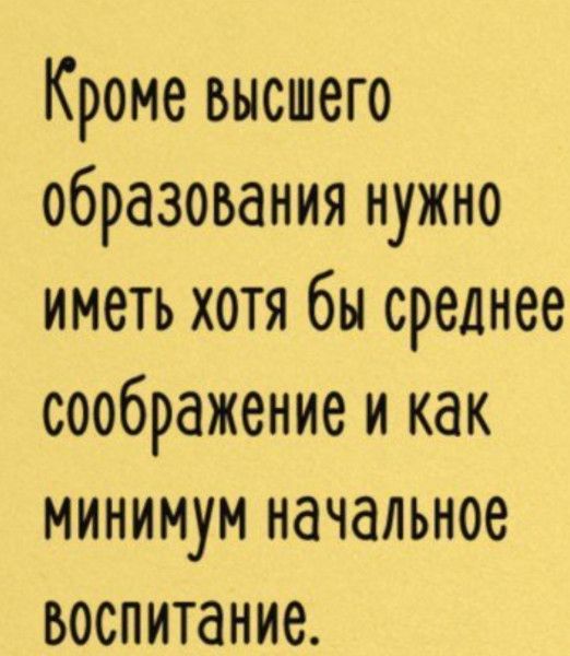 Кроме высшего образования нужно иметь хотя бы среднее соображение и как минимум начальное воспитание.