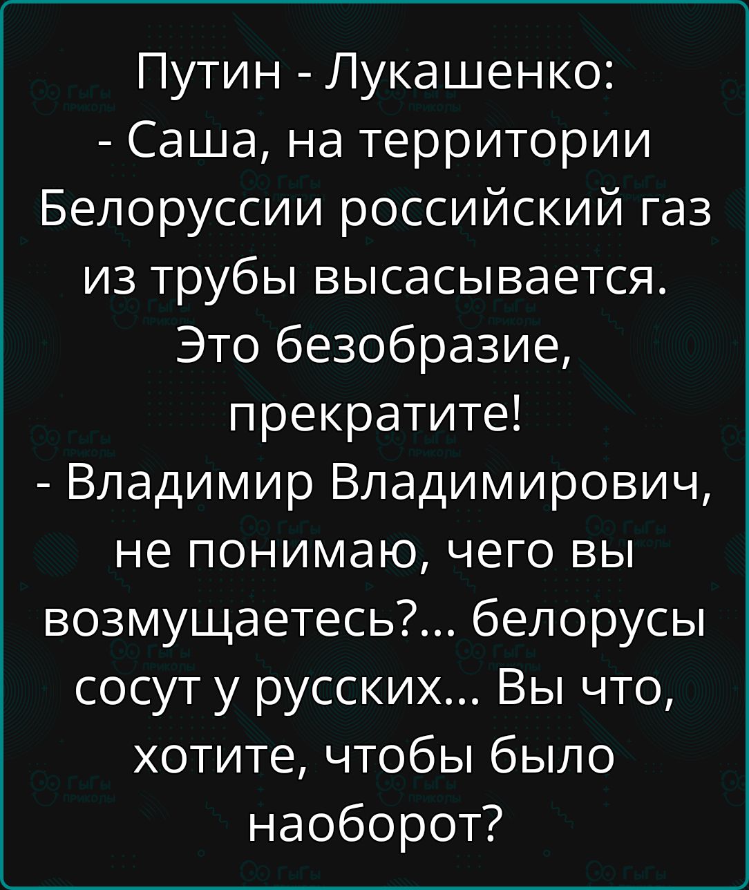 Путин - Лукашенко:
- Саша, на территории Белоруссии российский газ из трубы высасывается. Это безобразие, прекратите!
- Владимир Владимирович, не понимаю, чего вы возмущаетесь?... белорусы сосут в русских... Вы что, хотите, чтобы было наоборот?