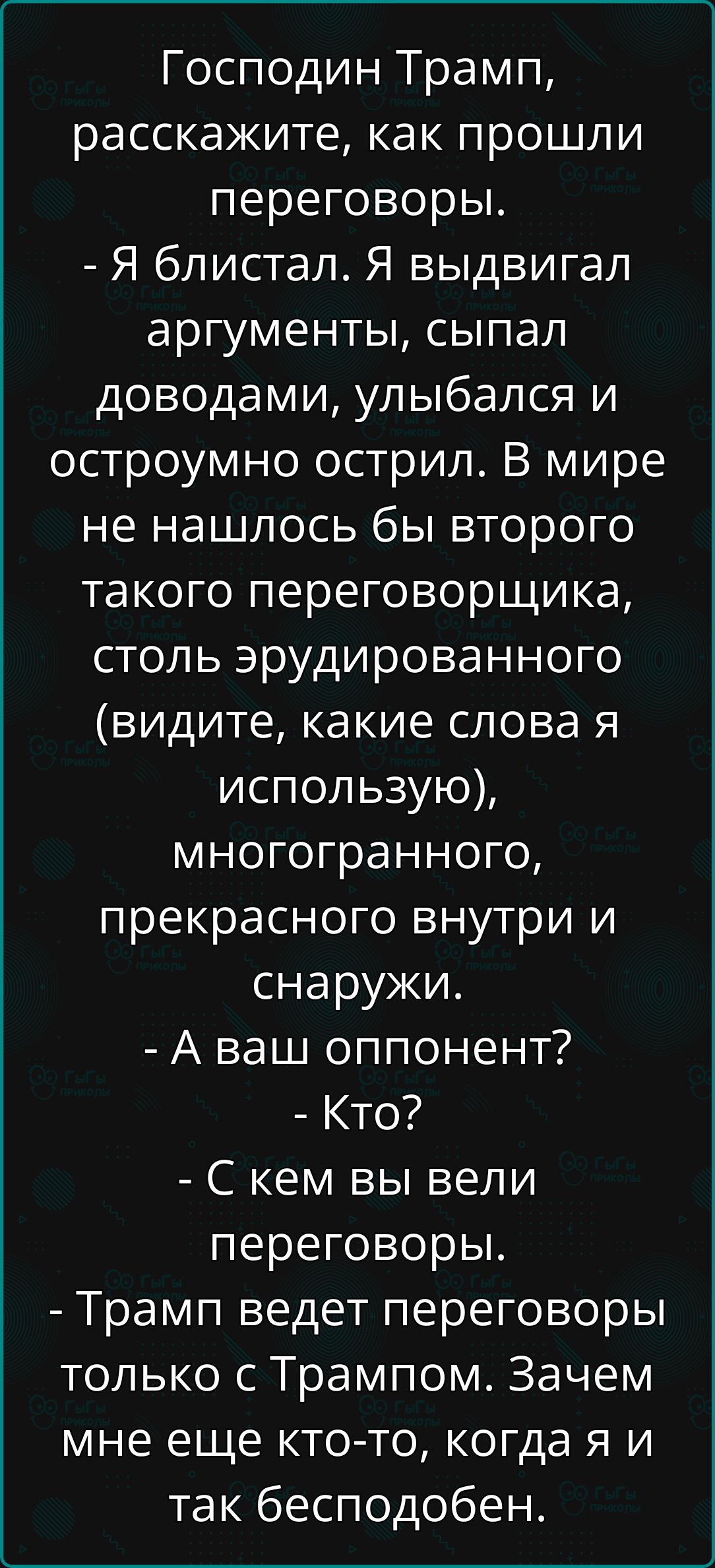 Господин Трамп, расскажите, как прошли переговоры.
- Я блестал. Я выдавал аргументы, сыпал доводами, улыбался и остроумно острилил. В мире не нашлось бы второго такого переговорщика, столь эрудированного (видите, какие слова я использую), многогранного, прекрасного внутри и снаружи.
- А ваш оппонент?
- Кто?
- С кем вы вели переговоры.
- Трамп ведет переговоры только с Трампом. Зачем мне еще кто-то, когда я и так бесподобен.