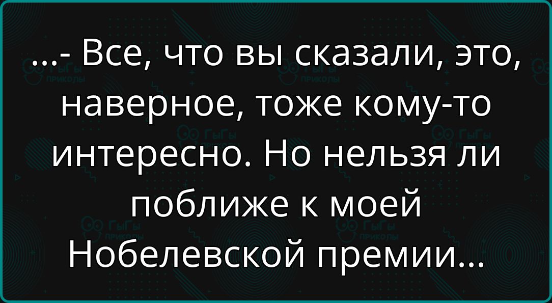 ...- Все, что вы сказали, это, наверное, тоже кому-то интересно. Но нельзя ли поближе к моей Нобелевской премии...