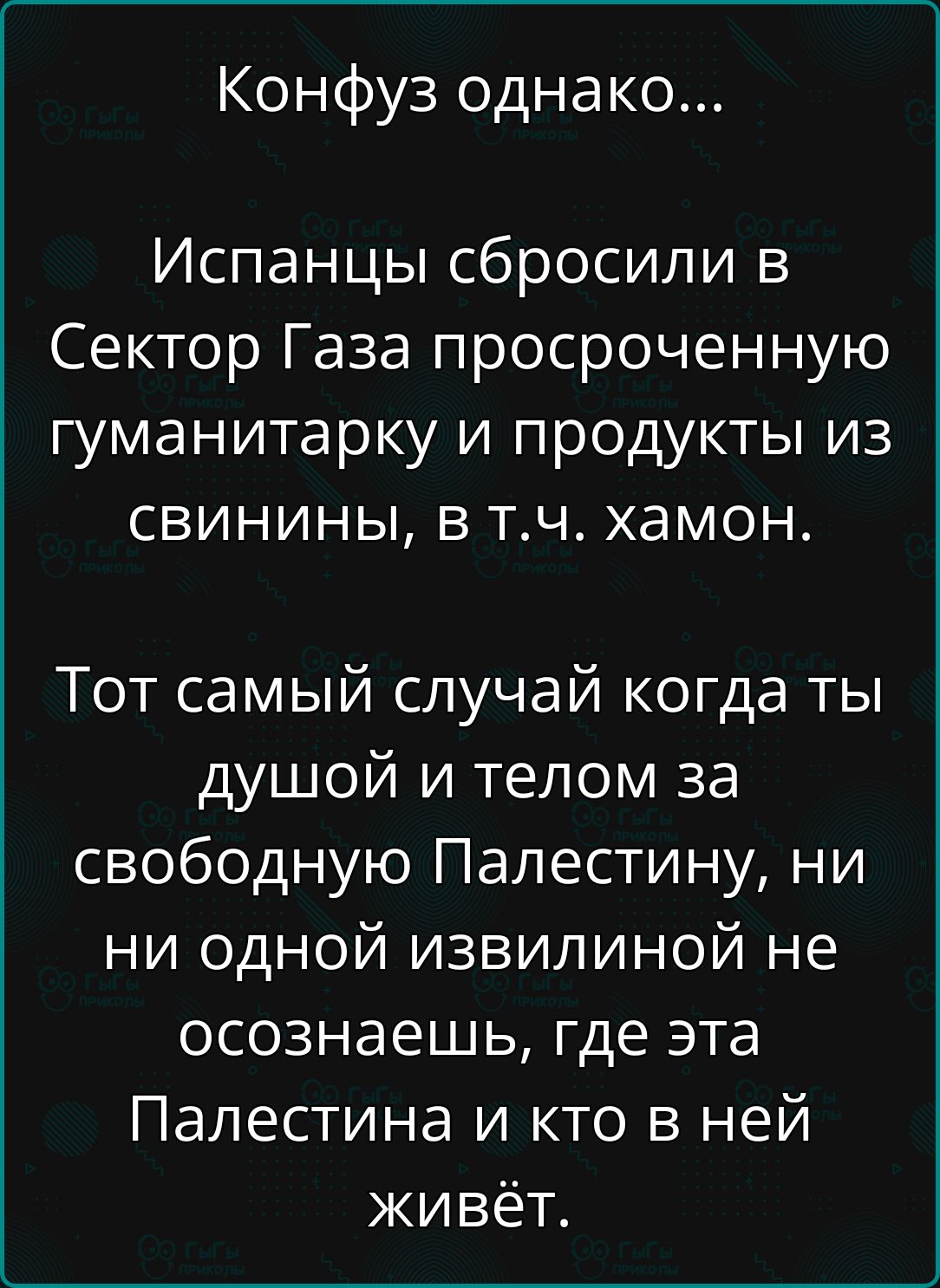 Конфуз однако...

Испанцы сбросили в Сектор Газа просроченную гуманитарку и продукты из свинины, в т.ч. хамон.

Тот самый случай когда ты душой и телом за свободную Палестину, ни ни одной извилиной не осознаешь, где эта Палестина и кто в ней живёт.